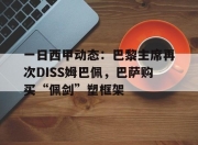 华体会平台-包含一日西甲动态：巴黎主席再次DISS姆巴佩，巴萨购买“佩剑”塑框架的词条