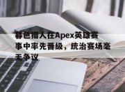 华体会全站-暮色猎人在Apex英雄赛事中率先晋级，统治赛场毫无争议的简单介绍