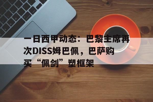 包含一日西甲动态：巴黎主席再次DISS姆巴佩，巴萨购买“佩剑”塑框架的词条