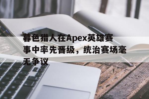 暮色猎人在Apex英雄赛事中率先晋级，统治赛场毫无争议的简单介绍