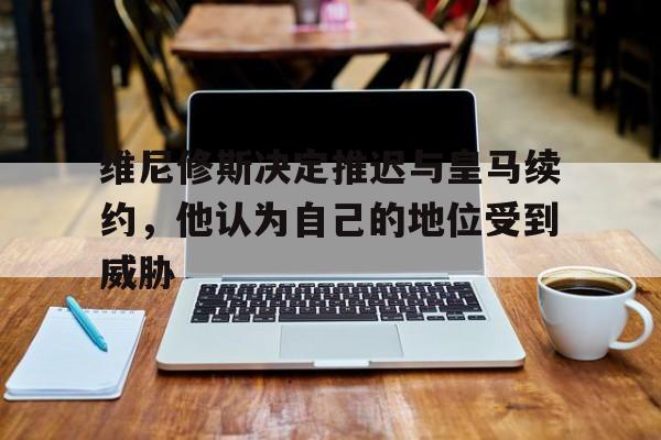 包含维尼修斯决定推迟与皇马续约，他认为自己的地位受到威胁的词条